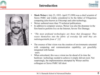 Introduction 
• Mark Weiser ( July 23, 1952- April 27,1999) was a chief scientist of 
Xerox PARC and widely considered to be the father of Ubiquotous 
computing (also known as Ubicomp) and calm technology. 
• Weiser authored more than 75 technical publications. 
• In addition to computer science, Weiser was also the drummer in the 
first band to perform live on the Internet, Severe Tire Damage. 
• “The most profound technologies are those that dissappear. They 
weave themselves into the fabric of everyday life until they are 
indistinguishable from it” [1] 
• The essence of that vision was the creation of environments saturated 
with computing and communication capability, yet gracefully 
integrated with human 
users. 
• When articulated, this was a vision too far ahead of its time the 
hardware technology needed to achieve it simply did not exist. Not 
surprisingly, the implementation attempted by Weiser and his 
colleagues at Xerox PARC fell short 
M. S. Ramaiah School of Advanced Studies 8 
 