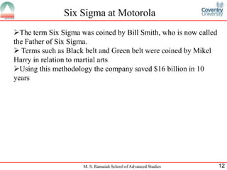 Six Sigma at Motorola
The term Six Sigma was coined by Bill Smith, who is now called
the Father of Six Sigma.
 Terms such as Black belt and Green belt were coined by Mikel
Harry in relation to martial arts
Using this methodology the company saved $16 billion in 10
years




                     M. S. Ramaiah School of Advanced Studies     12
 