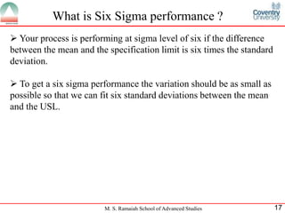 What is Six Sigma performance ?
 Your process is performing at sigma level of six if the difference
between the mean and the specification limit is six times the standard
deviation.

 To get a six sigma performance the variation should be as small as
possible so that we can fit six standard deviations between the mean
and the USL.




                         M. S. Ramaiah School of Advanced Studies        17
 