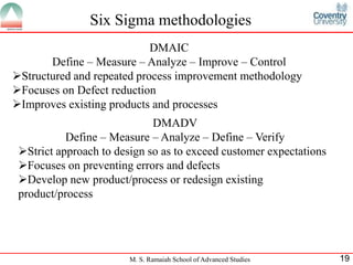 Six Sigma methodologies
                            DMAIC
       Define – Measure – Analyze – Improve – Control
Structured and repeated process improvement methodology
Focuses on Defect reduction
Improves existing products and processes
                             DMADV
           Define – Measure – Analyze – Define – Verify
 Strict approach to design so as to exceed customer expectations
 Focuses on preventing errors and defects
 Develop new product/process or redesign existing
 product/process




                        M. S. Ramaiah School of Advanced Studies    19
 
