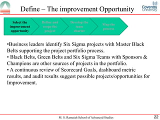Define – The improvement Opportunity
   Select the    Define and           Develop the
                                                             Map the
 improvement      scope the              team
                                                             process
  opportunity      project             charter


•Business leaders identify Six Sigma projects with Master Black
Belts supporting the project portfolio process.
• Black Belts, Green Belts and Six Sigma Teams with Sponsors &
Champions are other sources of projects in the portfolio.
• A continuous review of Scorecard Goals, dashboard metric
results, and audit results suggest possible projects/opportunities for
Improvement.




                              M. S. Ramaiah School of Advanced Studies   22
 
