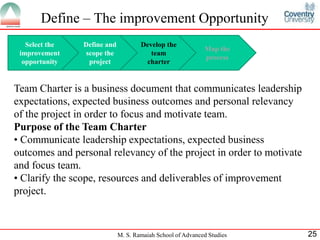 Define – The improvement Opportunity
   Select the   Define and           Develop the
                                                            Map the
 improvement     scope the              team
                                                            process
  opportunity     project             charter


Team Charter is a business document that communicates leadership
expectations, expected business outcomes and personal relevancy
of the project in order to focus and motivate team.
Purpose of the Team Charter
• Communicate leadership expectations, expected business
outcomes and personal relevancy of the project in order to motivate
and focus team.
• Clarify the scope, resources and deliverables of improvement
project.



                             M. S. Ramaiah School of Advanced Studies   25
 