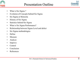 Presentation Outline
•   What is Six Sigma ?
•   Evolution of Concepts behind Six Sigma
•   Six Sigma at Motorola
•   History of Six Sigma
•   Statistics behind Six Sigma
•   What is Six Sigma Performance?
•   Relationship between Sigma Level and defect
•   Six Sigma methodologies
•   Define
•   Measure
•   Analyze
•   Improve
•   Control
•   Conclusion
•   References


                          M. S. Ramaiah School of Advanced Studies   3
 