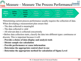 Measure – Measure The Process Performance
                       Create                                        Collect    Establish
Select     Define                     MSA-            MSA-
                       Measu                                           and      Baseline
Measur     Measu                     Variabl         Attribu
                       rement                                        validat   performan
  es        res                      e Data          te data
                        plan                                         e Data        ce


•Determining current process performance usually requires the collection of data.
When developing a measurement plan ensure that:
– The data collected is meaningful
– The data collected is valid
– All relevant data is collected concurrently
• Before data collection starts, classify the data into different types: continuous or
discrete. This is important because it will:
– Provide a choice of data display and analysis tools
– Dictate sample size calculation
– Provide performance or cause information
– Determine the appropriate control chart to use
– Determine the appropriate method for calculation of Sigma Level


                                M. S. Ramaiah School of Advanced Studies                    35
 