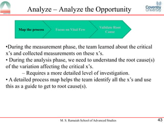 Analyze – Analyze the Opportunity

                                                     Validate Root
     Map the process   Focus on Vital Few
                                                         Cause



•During the measurement phase, the team learned about the critical
x’s and collected measurements on these x’s.
• During the analysis phase, we need to understand the root cause(s)
of the variation affecting the critical x’s.
         – Requires a more detailed level of investigation.
• A detailed process map helps the team identify all the x’s and use
this as a guide to get to root cause(s).




                         M. S. Ramaiah School of Advanced Studies      43
 