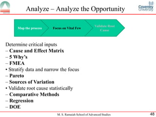 Analyze – Analyze the Opportunity

                                                     Validate Root
     Map the process   Focus on Vital Few
                                                         Cause



Determine critical inputs
– Cause and Effect Matrix
– 5 Why’s
– FMEA
• Stratify data and narrow the focus
– Pareto
– Sources of Variation
• Validate root cause statistically
– Comparative Methods
– Regression
– DOE
                         M. S. Ramaiah School of Advanced Studies    48
 