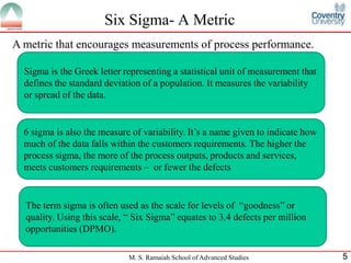Six Sigma- A Metric
A metric that encourages measurements of process performance.

  Sigma is the Greek letter representing a statistical unit of measurement that
  defines the standard deviation of a population. It measures the variability
  or spread of the data.


  6 sigma is also the measure of variability. It’s a name given to indicate how
  much of the data falls within the customers requirements. The higher the
  process sigma, the more of the process outputs, products and services,
  meets customers requirements – or fewer the defects


  The term sigma is often used as the scale for levels of “goodness” or
  quality. Using this scale, “ Six Sigma” equates to 3.4 defects per million
  opportunities (DPMO).

                             M. S. Ramaiah School of Advanced Studies             5
 