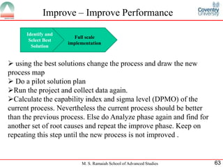Improve – Improve Performance

      Identify and
                       Full scale
       Select Best
                     implementation
        Solution


 using the best solutions change the process and draw the new
process map
 Do a pilot solution plan
Run the project and collect data again.
Calculate the capability index and sigma level (DPMO) of the
current process. Nevertheless the current process should be better
than the previous process. Else do Analyze phase again and find for
another set of root causes and repeat the improve phase. Keep on
repeating this step until the new process is not improved .


                          M. S. Ramaiah School of Advanced Studies    63
 
