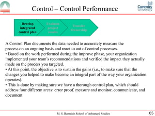 Control – Control Performance

         Develop        Evaluate
                                         Transfer
        integrated       project
                                        Ownership
       control plan      results


A Control Plan documents the data needed to accurately measure the
process on an ongoing basis and react to out of control processes.
• Based on the work performed during the improve phase, your organization
implemented your team’s recommendations and verified the impact they actually
made on the process you targeted.
• At this point, the objective is to sustain the gains (i.e., to make sure that the
changes you helped to make become an integral part of the way your organization
operates).
• This is done by making sure we have a thorough control plan, which should
address four different areas: error proof, measure and monitor, communicate, and
document



                              M. S. Ramaiah School of Advanced Studies                65
 