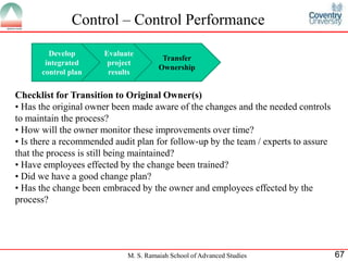 Control – Control Performance

        Develop       Evaluate
                                       Transfer
       integrated      project
                                      Ownership
      control plan     results


Checklist for Transition to Original Owner(s)
• Has the original owner been made aware of the changes and the needed controls
to maintain the process?
• How will the owner monitor these improvements over time?
• Is there a recommended audit plan for follow-up by the team / experts to assure
that the process is still being maintained?
• Have employees effected by the change been trained?
• Did we have a good change plan?
• Has the change been embraced by the owner and employees effected by the
process?




                            M. S. Ramaiah School of Advanced Studies                67
 