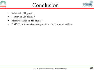 Conclusion
•   What is Six Sigma?
•   History of Six Sigma?
•   Methodologies of Six Sigma?
•   DMAIC process with examples from the real case studies




                        M. S. Ramaiah School of Advanced Studies   69
 