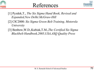 References
[1] Pyzdek,T., The Six Sigma Hand Book, Revised and
   Expanded,New Delhi:McGraw-Hill
[2] CIC2000: Six Sigma Green Belt Training, Motorola
   University
[3] Benbow,W.D.,Kubiak,T.M.,The Certified Six Sigma
   Blackbelt Handbook,2005,USA,ASQ Quality Press




                   M. S. Ramaiah School of Advanced Studies   70
 