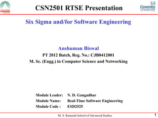 CSN2501 RTSE Presentation
Six Sigma and/for Software Engineering



               Anshuman Biswal
        PT 2012 Batch, Reg. No.: CJB0412001
 M. Sc. (Engg.) in Computer Science and Networking




    Module Leader:   N. D. Gangadhar
    Module Name:     Real-Time Software Engineering
    Module Code :    ESD2525

               M. S. Ramaiah School of Advanced Studies   1
 