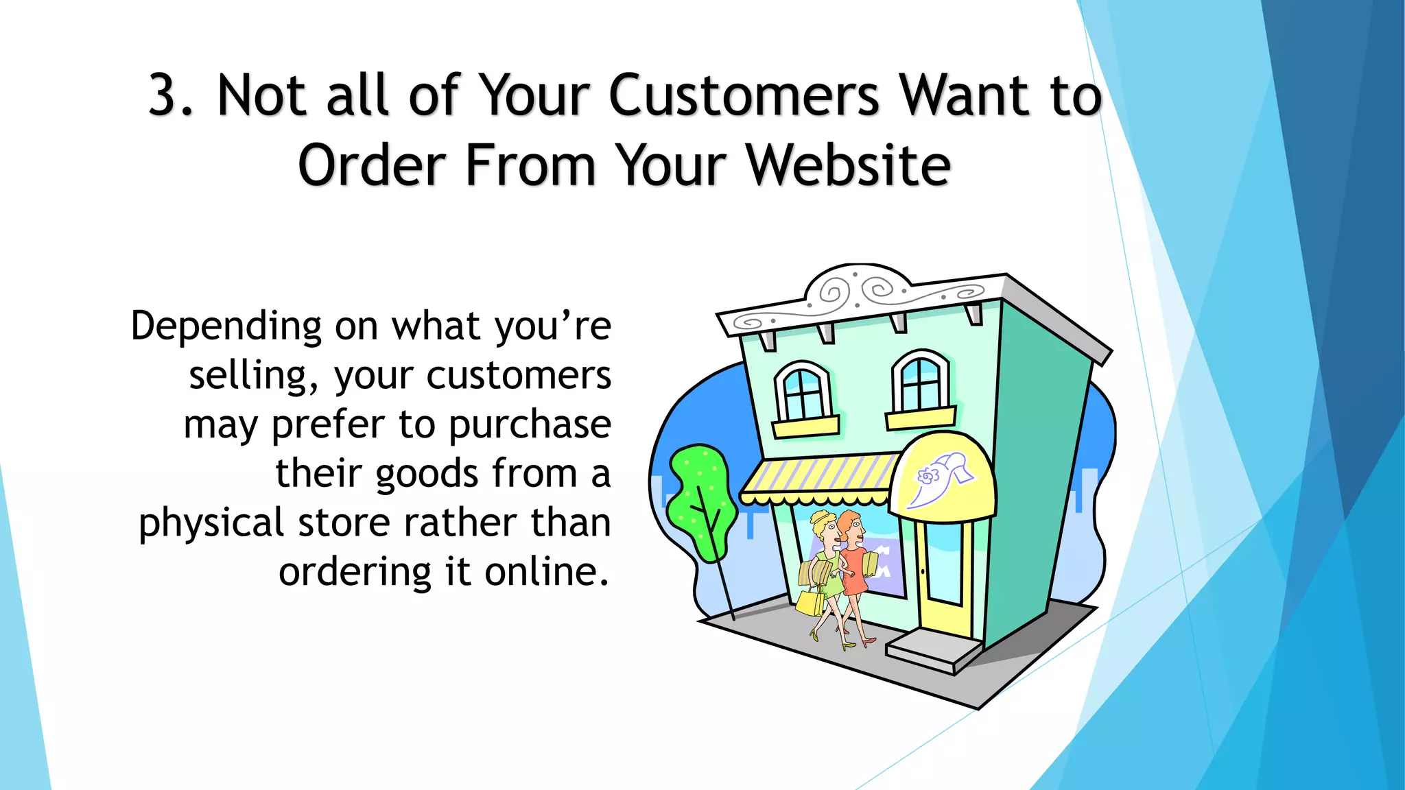 3. Not all of Your Customers Want to 
Order From Your Website 
Depending on what you’re 
selling, your customers 
may prefer to purchase 
their goods from a 
physical store rather than 
ordering it online. 
 