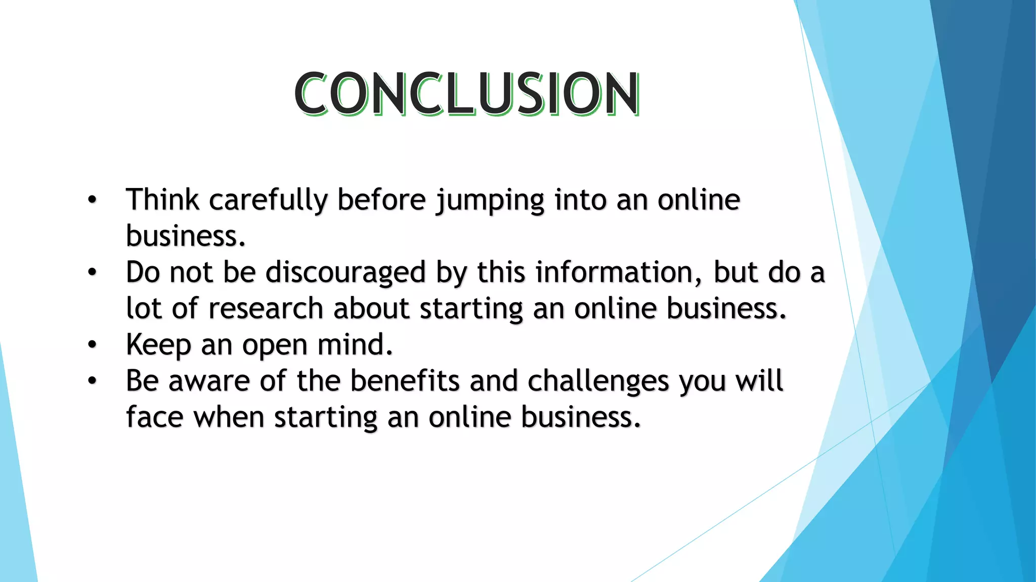 • Think carefully before jumping into an online 
business. 
• Do not be discouraged by this information, but do a 
lot of research about starting an online business. 
• Keep an open mind. 
• Be aware of the benefits and challenges you will 
face when starting an online business. 
 