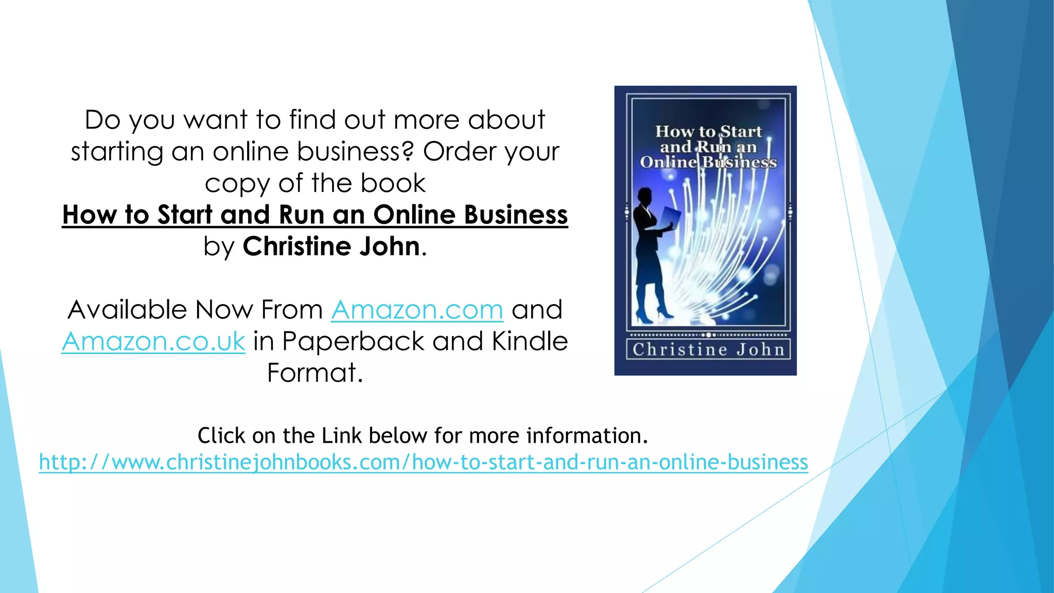 Do you want to find out more about 
starting an online business? Order your 
copy of the book 
How to Start and Run an Online Business 
by Christine John. 
Available Now From Amazon.com and 
Amazon.co.uk in Paperback and Kindle 
Format. 
Click on the Link below for more information. 
http://www.christinejohnbooks.com/how-to-start-and-run-an-online-business 
