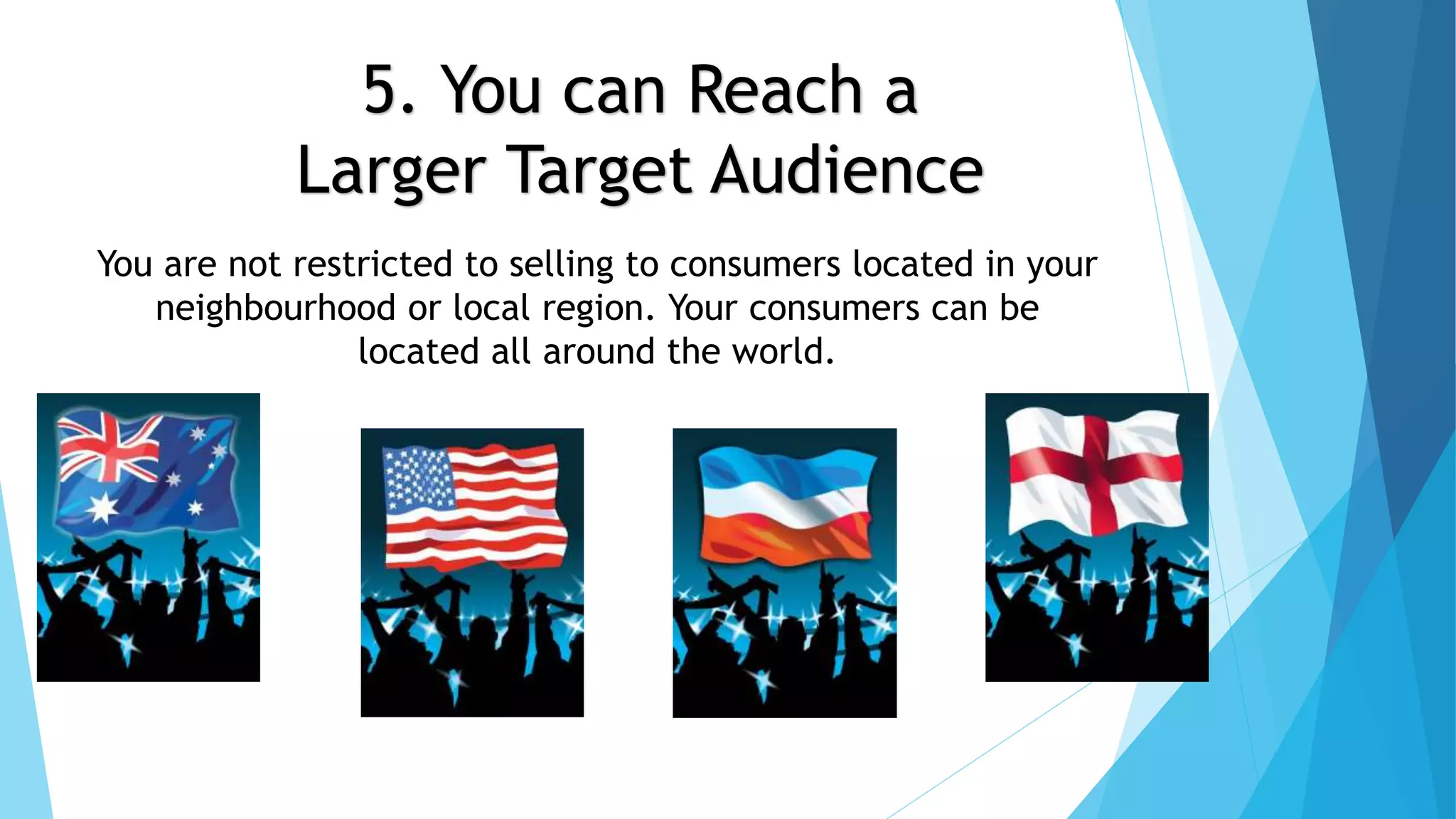 5. You can Reach a 
Larger Target Audience 
You are not restricted to selling to consumers located in your 
neighbourhood or local region. Your consumers can be 
located all around the world. 
 