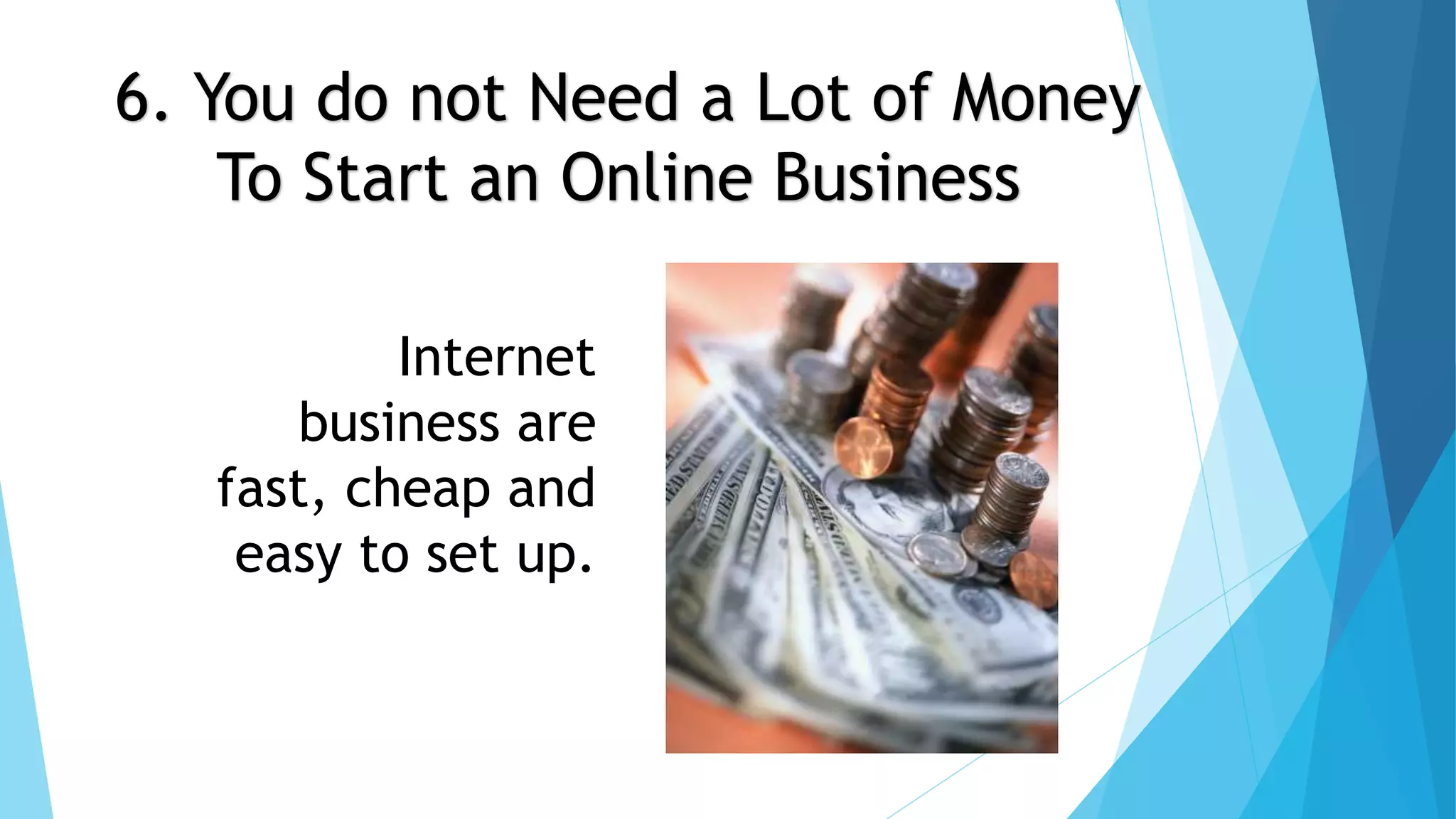 6. You do not Need a Lot of Money 
To Start an Online Business 
Internet 
business are 
fast, cheap and 
easy to set up. 
 