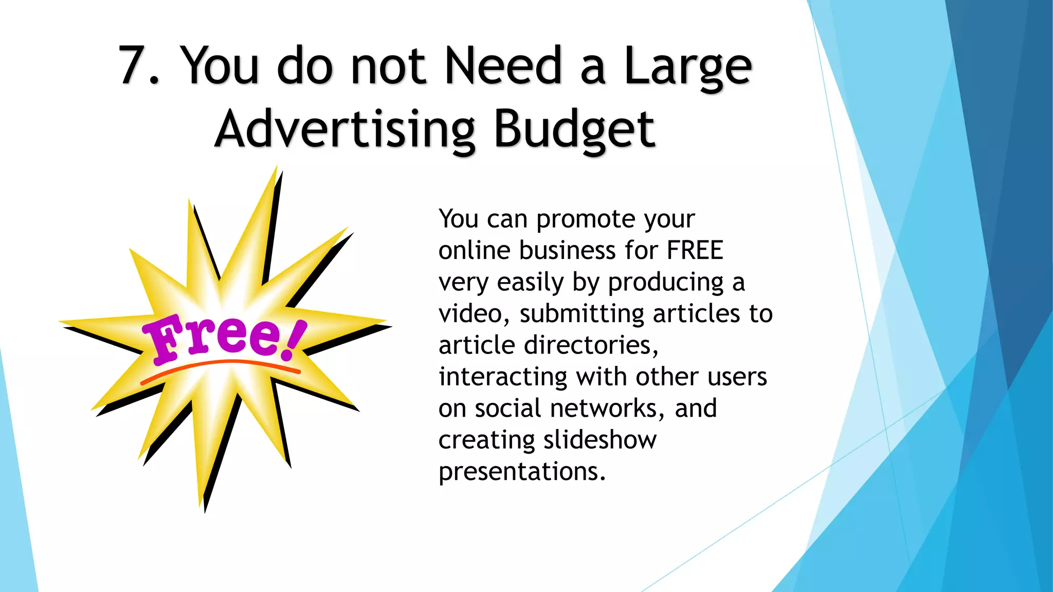 7. You do not Need a Large 
Advertising Budget 
You can promote your 
online business for FREE 
very easily by producing a 
video, submitting articles to 
article directories, 
interacting with other users 
on social networks, and 
creating slideshow 
presentations. 
 