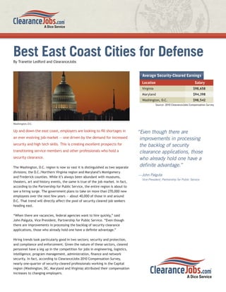 Best East Coast Cities for Defense
By Tranette Ledford and ClearanceJobs


                                                                                   Average Security-Cleared Earnings
                                                                                   Location                                  Salary
                                                                                   Virginia                                $98,658
                                                                                   Maryland                                $94,398
                                                                                   Washington, D.C.                        $98,542
                                                                                              Source: 2010 ClearanceJobs Compensation Survey




Washington, D.C.

Up and down the east coast, employers are looking to ﬁll shortages in            “Even though there are
an ever evolving job market — one driven by the demand for increased              improvements in processing
security and high tech skills. This is creating excellent prospects for           the backlog of security
transitioning service members and other professionals who hold a                  clearance applications, those
security clearance.                                                               who already hold one have a
The Washington, D.C. region is now so vast it is distinguished as two separate
                                                                                  deﬁnite advantage.”
divisions; the D.C./Northern Virginia region and Maryland’s Montgomery
                                                                                 —John Palguta
and Frederick counties. While it’s always been abundant with museums,
                                                                                   Vice President, Partnership for Public Service
theaters, art and history events, the same is true of the job market. In fact,
according to the Partnership for Public Service, the entire region is about to
see a hiring surge. The government plans to take on more than 270,000 new
employees over the next few years — about 40,000 of those in and around
D.C. That trend will directly affect the pool of security cleared job seekers
heading east.

“When there are vacancies, federal agencies want to hire quickly,” said
John Palguta, Vice President, Partnership for Public Service. “Even though
there are improvements in processing the backlog of security clearance
applications, those who already hold one have a deﬁnite advantage.”

Hiring trends look particularly good in two sectors; security and protection,
and compliance and enforcement. Given the nature of these sectors, cleared
personnel have a leg up in the competition for jobs in engineering, logistics,
intelligence, program management, administration, ﬁnance and network
security. In fact, according to ClearanceJobs 2010 Compensation Survey,
nearly one-quarter of security-cleared professionals working in the Capital
region (Washington, DC, Maryland and Virginia) attributed their compensation
increases to changing employers.
 