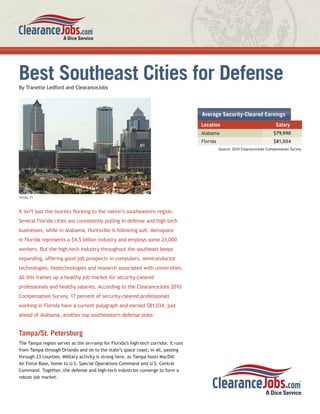 Best Southeast Cities for Defense
By Tranette Ledford and ClearanceJobs




                                                                                   Average Security-Cleared Earnings
                                                                                   Location                                 Salary
                                                                                   Alabama                                 $79,990
                                                                                   Florida                                 $81,034
                                                                                             Source: 2010 ClearanceJobs Compensation Survey




Tampa, FL



It isn’t just the tourists ﬂocking to the nation’s southeastern region.
Several Florida cities are consistently pulling in defense and high-tech
businesses, while in Alabama, Huntsville is following suit. Aerospace
in Florida represents a $4.5 billion industry and employs some 23,000
workers. But the high-tech industry throughout the southeast keeps
expanding, offering good job prospects in computers, semiconductor
technologies, biotechnologies and research associated with universities.
All this frames up a healthy job market for security-cleared
professionals and healthy salaries. According to the ClearanceJobs 2010
Compensation Survey, 17 percent of security-cleared professionals
working in Florida have a current polygraph and earned $81,034, just
ahead of Alabama, another top southeastern defense state.


Tampa/St. Petersburg
The Tampa region serves as the on-ramp for Florida’s high-tech corridor. It runs
from Tampa through Orlando and on to the state’s space coast, in all, passing
through 23 counties. Military activity is strong here, as Tampa hosts MacDill
Air Force Base, home to U.S. Special Operations Command and U.S. Central
Command. Together, the defense and high-tech industries converge to form a
robust job market.
 