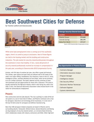 Best Southwest Cities for Defense
 By Tranette Ledford and ClearanceJobs


                                                                                    Average Security-Cleared Earnings
                                                                                    Location                              Salary
                                                                                    Phoenix/Tucson                       $74,668
                                                                                    Colorado Springs                     $85,395
                                                                                    Dallas/Fort Worth                    $77,317
                                                                                           Source: 2010 ClearanceJobs Compensation Survey

Phoenix, AZ




 While some bad unemployment news is coming out of the southwest
 region, there’s no need to jump to conclusions. Most of those ﬁgures
 are tied to the housing market and the building and construction
 industries. The job market for security-cleared professionals throughout
 the southwest is more than healthy. In fact, nearly 60 percent of
 security-cleared professionals received an increase in compensation in             Key Opportunities in Phoenix/Tucson
 the past year, according to ClearanceJobs 2010 Compensation Survey.
                                                                                    • Contracts Manager
 Arizona, with 361 days of sunshine per year, also offers a great job forecast.     • Information Assurance Analyst
 The climate, open spaces and open skies are tailored well to the needs of the
 state’s two major military installations; Fort Huachuca, home to the U.S. Army     • Program Manager
 Intelligence Center, and Davis Monthan Air Force Base, which serves primarily      • Intelligence Analyst
 as an air combat command. The state’s defense activity continues to draw
                                                                                    • Site Security Ofﬁcer
 new businesses and job opportunities for those with a clearance. This trend is
 equally matched by the high-tech industry which is also faring very well in the    • Electronic Warfare Technician
 state. In fact, the American Electronics Association ranks Arizona fourth in the
                                                                                    • Software Engineer
 nation for semiconductor employment.
                                                                                    • Systems Administrator

 Phoenix
 New construction and new jobs abound. The city is putting in a state-of-the-art
 rail system at a cost of more than $1 billion, and Phoenix continues to be a hub
 for aerospace, bioscience and technology driven businesses. It is now one of
 the top 10 metro areas for aerospace and defense manufacturing.

 More than 300 aerospace-related companies are based in Phoenix and its
 surrounding suburbs. Honeywell, Orbital Science, General Dynamics and Boeing
 are big employers of security-cleared workers, as is Arizona State University,
 which collaborates closely with industry contractors and NASA. Other high-tech
 