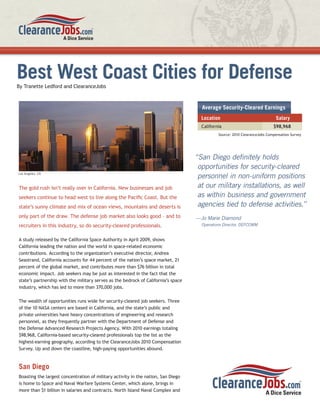 Best West Coast Cities for Defense
By Tranette Ledford and ClearanceJobs



                                                                                      Average Security-Cleared Earnings
                                                                                      Location                               Salary
                                                                                      California                            $98,968
                                                                                              Source: 2010 ClearanceJobs Compensation Survey




                                                                                    “San Diego deﬁnitely holds
                                                                                     opportunities for security-cleared
Los Angeles, CA
                                                                                     personnel in non-uniform positions
The gold rush isn’t really over in California. New businesses and job                at our military installations, as well
seekers continue to head west to live along the Paciﬁc Coast. But the                as within business and government
state’s sunny climate and mix of ocean views, mountains and deserts is               agencies tied to defense activities.”
only part of the draw. The defense job market also looks good – and to              —Jo Marie Diamond
recruiters in this industry, so do security-cleared professionals.                    Operations Director, DEFCOMM


A study released by the California Space Authority in April 2009, shows
California leading the nation and the world in space-related economic
contributions. According to the organization’s executive director, Andrea
Seastrand, California accounts for 44 percent of the nation’s space market, 21
percent of the global market, and contributes more than $76 billion in total
economic impact. Job seekers may be just as interested in the fact that the
state’s partnership with the military serves as the bedrock of California’s space
industry, which has led to more than 370,000 jobs.

The wealth of opportunities runs wide for security-cleared job seekers. Three
of the 10 NASA centers are based in California, and the state’s public and
private universities have heavy concentrations of engineering and research
personnel, as they frequently partner with the Department of Defense and
the Defense Advanced Research Projects Agency. With 2010 earnings totaling
$98,968, California-based security-cleared professionals top the list as the
highest-earning geography, according to the ClearanceJobs 2010 Compensation
Survey. Up and down the coastline, high-paying opportunities abound.


San Diego
Boasting the largest concentration of military activity in the nation, San Diego
is home to Space and Naval Warfare Systems Center, which alone, brings in
more than $1 billion in salaries and contracts. North Island Naval Complex and
 