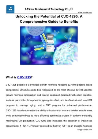 AASraw Biochemical Technology Co.,ltd
www.aasraw.com
king@aasraw.com
Unlocking the Potential of CJC-1295: A
Comprehensive Guide to Benefits
What is CJC-1295?
CJC-1295 peptide is a synthetic growth hormone releasing (GHRH) peptide that is
comprised of 30 amino acids. It is recognized as the most effective GHRH used for
growth hormone optimization and can be combined (stacked) with other peptides,
such as Ipamorelin, for a powerful synergistic effect, and is often included in a HRT
program to manage aging, and a TRT program for enhanced performance.
CJC-1295 has demonstrated the ability to increase fat loss and bolster muscle mass
while enabling the body to more efficiently synthesize protein. In addition to steadily
maximizing GH production, CJC-1295 also increases the secretion of insulin-like
growth factor 1 (IGF-1). Primarily secreted by the liver, IGF-1 is an anabolic hormone
 