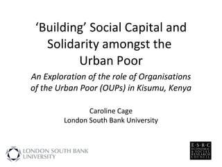 ‘ Building’ Social Capital and Solidarity amongst the  Urban Poor An Exploration of the role of Organisations of the Urban Poor (OUPs) in Kisumu, Kenya Caroline Cage London South Bank University 
