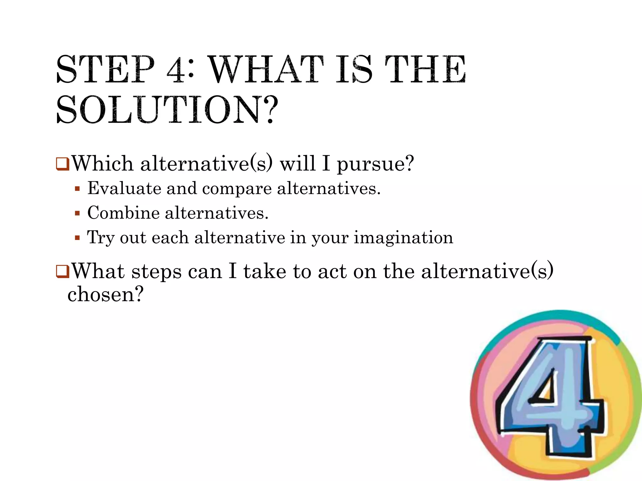 Which alternative(s) will I pursue? 
 Evaluate and compare alternatives. 
 Combine alternatives. 
 Try out each alternative in your imagination 
What steps can I take to act on the alternative(s) 
chosen? 
 