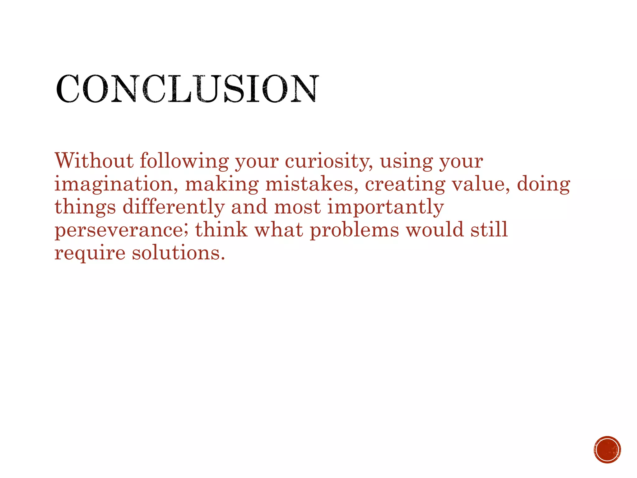Without following your curiosity, using your 
imagination, making mistakes, creating value, doing 
things differently and most importantly 
perseverance; think what problems would still 
require solutions. 
 