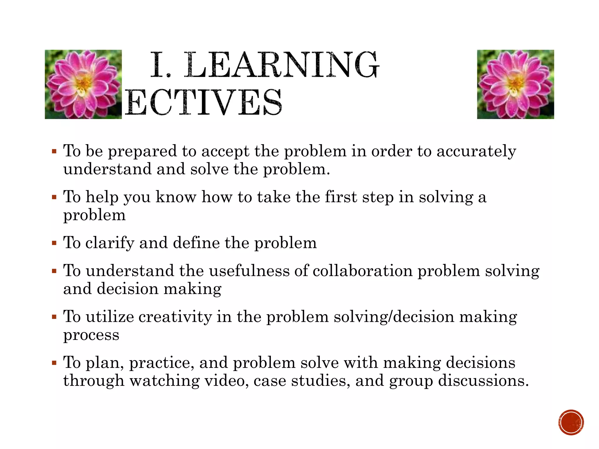  To be prepared to accept the problem in order to accurately 
understand and solve the problem. 
 To help you know how to take the first step in solving a 
problem 
 To clarify and define the problem 
 To understand the usefulness of collaboration problem solving 
and decision making 
 To utilize creativity in the problem solving/decision making 
process 
 To plan, practice, and problem solve with making decisions 
through watching video, case studies, and group discussions. 
 