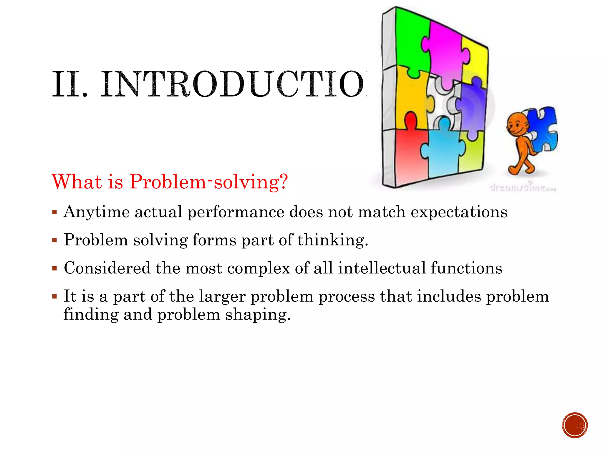 What is Problem-solving? 
 Anytime actual performance does not match expectations 
 Problem solving forms part of thinking. 
 Considered the most complex of all intellectual functions 
 It is a part of the larger problem process that includes problem 
finding and problem shaping. 
 