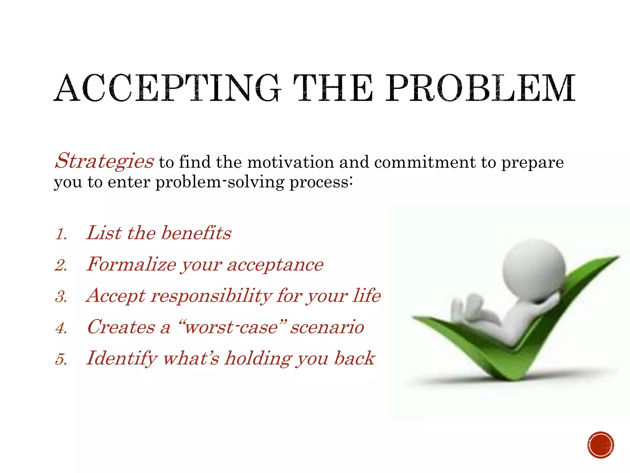 Strategies to find the motivation and commitment to prepare 
you to enter problem-solving process: 
1. List the benefits 
2. Formalize your acceptance 
3. Accept responsibility for your life 
4. Creates a “worst-case” scenario 
5. Identify what’s holding you back 
 