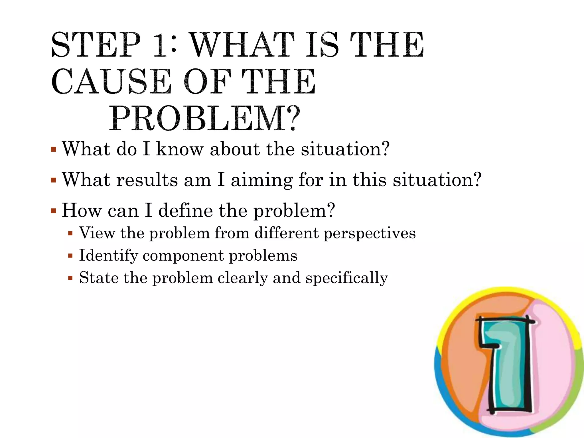  What do I know about the situation? 
 What results am I aiming for in this situation? 
 How can I define the problem? 
 View the problem from different perspectives 
 Identify component problems 
 State the problem clearly and specifically 
 
