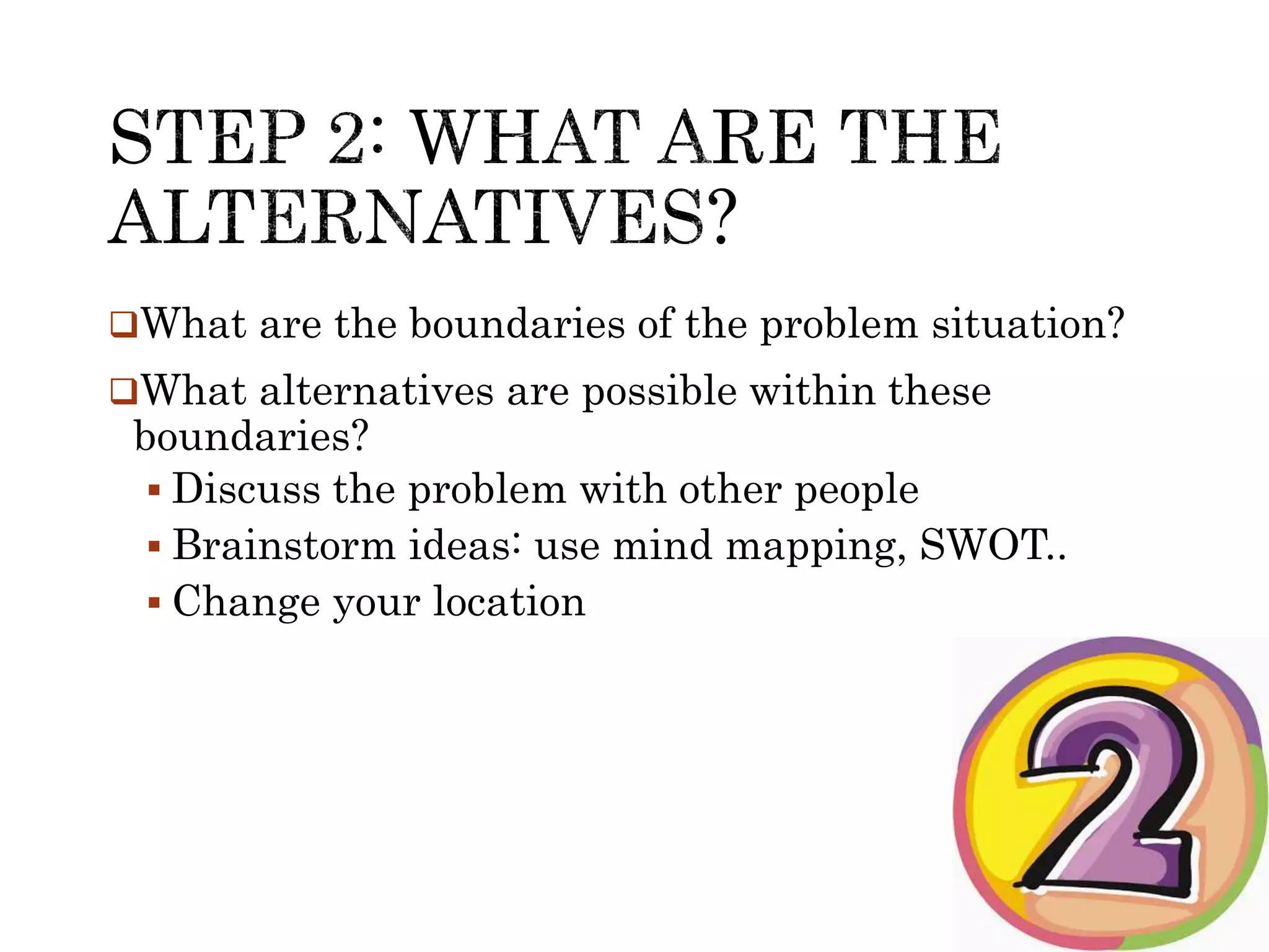 What are the boundaries of the problem situation? 
What alternatives are possible within these 
boundaries? 
 Discuss the problem with other people 
 Brainstorm ideas: use mind mapping, SWOT.. 
 Change your location 
 