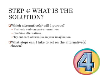 Which alternative(s) will I pursue? 
 Evaluate and compare alternatives. 
 Combine alternatives. 
 Try out each alternative in your imagination 
What steps can I take to act on the alternative(s) 
chosen? 
 