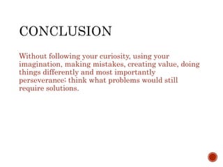 Without following your curiosity, using your 
imagination, making mistakes, creating value, doing 
things differently and most importantly 
perseverance; think what problems would still 
require solutions. 
 