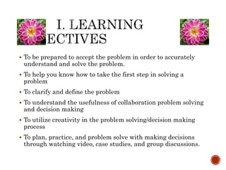  To be prepared to accept the problem in order to accurately 
understand and solve the problem. 
 To help you know how to take the first step in solving a 
problem 
 To clarify and define the problem 
 To understand the usefulness of collaboration problem solving 
and decision making 
 To utilize creativity in the problem solving/decision making 
process 
 To plan, practice, and problem solve with making decisions 
through watching video, case studies, and group discussions. 
 