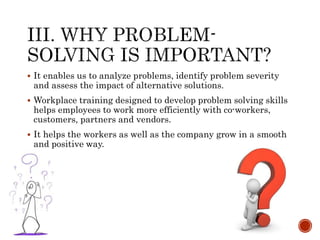  It enables us to analyze problems, identify problem severity 
and assess the impact of alternative solutions. 
 Workplace training designed to develop problem solving skills 
helps employees to work more efficiently with co-workers, 
customers, partners and vendors. 
 It helps the workers as well as the company grow in a smooth 
and positive way. 
 