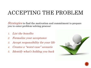 Strategies to find the motivation and commitment to prepare 
you to enter problem-solving process: 
1. List the benefits 
2. Formalize your acceptance 
3. Accept responsibility for your life 
4. Creates a “worst-case” scenario 
5. Identify what’s holding you back 
 