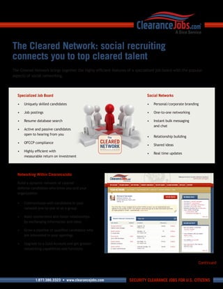 The Cleared Network: social recruiting
connects you to top cleared talent
The	Cleared	Network	brings	together	the	highly	efficient	features	of	a	specialized	job	board	with	the	popular	
aspects	of	social	networking.



  Specialized Job Board                                                      Social Networks

  •	 Uniquely	skilled	candidates                                             •	 Personal/corporate	branding

  •	 Job	postings                                                            •	 One-to-one	networking

  •	 Resume	database	search                                                  •	 Instant	bulk	messaging		
                                                                                and	chat
  •	 Active	and	passive	candidates	
     open	to	hearing	from	you
                                                                             •	 Relationship	building
  •	 OFCCP	compliance
                                                                             •	 Shared	ideas
  •	 Highly	efficient	with	
                                                                             •	 Real	time	updates
     measurable	return	on	investment




  Networking Within ClearanceJobs

  Build	a	dynamic	network	of	cleared	
  defense	candidates	who	know	you	and	your	
  organization.	

  •	 Communicate	with	candidates	in	your	
     network	one-to-one	or	as	a	group

  •	 Make	connections	and	foster	relationships	
     by	exchanging	information	and	ideas

  •	 Grow	a	pipeline	of	qualified	candidates	who	
     are	interested	in	your	openings

  •	 Upgrade	to	a	Gold	Account	and	get	greater	
     networking	capabilities	and	functions


                                                                                                           Continued



             1.877.386.3323 • www.clearancejobs.com                SECURITY CLEARANCE JOBS FOR U.S. CITIZENS
 