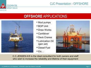 CLEAN OIL
                                                                                      CJC Presentation - OFFSHORE
             BRIGHT IDEAS
www.cjc.dk



                                             OFFSHORE APPLICATIONS
                                                                      • Mud pumps
                                                                       BOP Unit
                                                                       Draw Works
                                                                       Cantilever
                                                                       Deck Cranes
                                                                       Lubrication Oil
                                                                          (gen set)
                                                                       Diesel Fuel
                                                                       Etc…
                       C.C.JENSEN A/S is the ideal consultant for both owners and staff
                       who wish to increase the reliability and lifetime of their equipment


  C.C.JENSEN A/S, CJC Presentation - OFFSHORE, Jesper Skov Moeslund, April 2008                                Page 1
 
