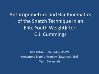 Anthropometrics and Bar Kinematics 
of the Snatch Technique in an 
Elite Youth Weightlifter: 
C.J. Cummings 
Bob LeFavi, PhD, CSCS, USAW 
Armstrong State University (Savannah, GA) 
Team Savannah 
 