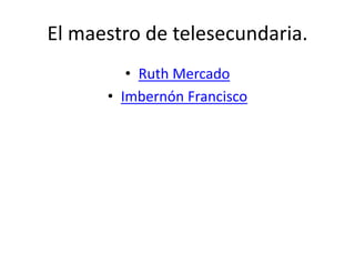 El maestro de telesecundaria.
• Ruth Mercado
• Imbernón Francisco
 