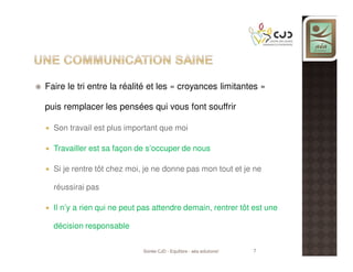 Faire le tri entre la réalité et les « croyances limitantes »
puis remplacer les pensées qui vous font souffrir
Son travail est plus important que moi
Travailler est sa façon de s’occuper de nous
Si je rentre tôt chez moi, je ne donne pas mon tout et je ne
réussirai pas
Il n’y a rien qui ne peut pas attendre demain, rentrer tôt est une
décision responsable
Soirée CJD - Equilibre - aéa solutions!

7

 