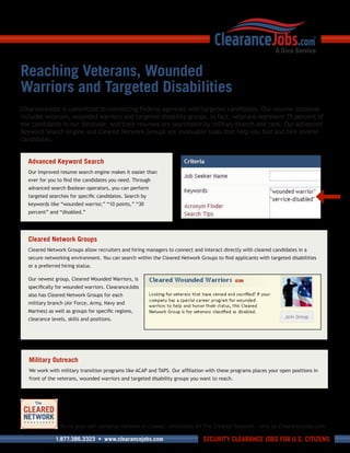Reaching Veterans, Wounded
Warriors and Targeted Disabilities
ClearanceJobs is committed to connecting Federal agencies with targeted candidates. Our resume database
includes veterans, wounded warriors and targeted disability groups. In fact, veterans represent 75 percent of
the candidates in our database, and their resumes are searchable by military branch and rank. Our Advanced
Keyword Search engine and Cleared Network Groups are invaluable tools that help you find and hire diverse
candidates.


  Advanced Keyword Search
  Our improved resume search engine makes it easier than
  ever for you to find the candidates you need. Through
  advanced search Boolean operators, you can perform
  targeted searches for specific candidates. Search by
  keywords like “wounded warrior,” “10 points,” “30
  percent” and “disabled.”




  Cleared Network Groups
  Cleared Network Groups allow recruiters and hiring managers to connect and interact directly with cleared candidates in a
  secure networking environment. You can search within the Cleared Network Groups to find applicants with targeted disabilities
  or a preferred hiring status.

  Our newest group, Cleared Wounded Warriors, is
  specifically for wounded warriors. ClearanceJobs
  also has Cleared Network Groups for each
  military branch (Air Force, Army, Navy and
  Marines) as well as groups for specific regions,
  clearance levels, skills and positions.




   Military Outreach
   We work with military transition programs like ACAP and TAPS. Our affiliation with these programs places your open positions in
   front of the veterans, wounded warriors and targeted disability groups you want to reach.




                Build your own personal network of cleared candidates on The Cleared Network – only on ClearanceJobs.com.

              1.877.386.3323 • www.clearancejobs.com                           SECURITY CLEARANCE JOBS FOR U.S. CITIZENS
 