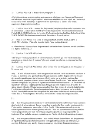 22 L’article 9 du SGB II dispose à son paragraphe 1: 
«Est indigente toute personne qui ne peut assurer sa subsistance, ou l’assurer suffisamment, 
sur la base du revenu ou du patrimoine à prendre en considération et ne reçoit pas l’assistance 
nécessaire d’autres personnes, en particulier des membres de sa famille ou d’autres 
organismes de prestations sociales.» 
23 L’article 20 du SGB II énonce des dispositions complémentaires sur les besoins de base 
de subsistance. L’article 21 du SGB II prévoit des règles sur les besoins supplémentaires et 
l’article 22 du SGB II celles sur les besoins d’hébergement et de chauffage. Enfin, les articles 
28 à 30 du SGB II traitent des prestations de formation et de participation. 
24 Dans le livre XII du code social (Sozialgesetzbuch Zwölftes Buch, ci-après le 
«SGB XII»), l’article 1er de celui-ci, qui a trait à l’aide sociale, dispose: 
«La fonction de l’aide sociale est de permettre à ses bénéficiaires de mener une vie conforme 
à la dignité humaine. [...]» 
25 L’article 21 du SGB XII prévoit: 
«Il n’est pas versé de prestations de subsistance aux personnes qui sont bénéficiaires des 
prestations au titre du livre II en ce qu’elles sont aptes à travailler ou en raison de leur lien 
familial. [...]» 
26 L’article 23 du SGB XII, intitulé «Aide sociale pour les étrangères et les étrangers», se 
lit comme suit: 
«(1) L’aide à la subsistance, l’aide aux personnes malades, l’aide aux femmes enceintes et 
l’aide à la maternité ainsi que l’aide pour l’accès aux soins au titre du présent livre doivent 
être assurées aux étrangers qui séjournent effectivement sur le territoire national. Les 
dispositions du quatrième chapitre ne sont pas affectées. Pour le reste, l’aide sociale peut être 
accordée lorsque cela est justifié au regard des circonstances individuelles. Les restrictions de 
la première phrase ne s’appliquent pas aux étrangers qui sont en possession d’un titre de 
séjour à durée illimitée [‘Niederlassungserlaubnis’] ou d’un permis de séjour à durée limitée 
[‘befristeter Aufenthaltstitel’] et qui entendent séjourner à titre permanent sur le territoire 
fédéral. Les dispositions en vertu desquelles des prestations d’aide sociale autres que celles 
visées dans la première phrase doivent ou devraient être versées ne sont pas affectées. 
[...] 
(3) Les étrangers qui sont entrés sur le territoire national afin d’obtenir de l’aide sociale ou 
dont le droit de séjour découle du seul objectif de la recherche d’un emploi n’ont pas droit à 
l’aide sociale, tout comme les membres de leur famille. S’ils sont entrés sur le territoire 
national pour faire traiter ou soulager une maladie, l’aide aux personnes malades ne peut être 
versée que pour remédier à un état critique dangereux pour la vie ou pour procéder au 
traitement d’une maladie grave ou contagieuse qui s’avère à la fois indispensable et urgent. 
(4) Les étrangers qui bénéficient de l’aide sociale doivent être informés des programmes 
de rapatriement et de réinstallation qui leur sont applicables; dans les cas appropriés, il 
convient de faire en sorte que les étrangers concernés bénéficient de ces programmes.» 
 