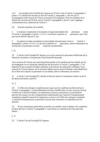 «(1) Les membres de la famille des citoyens de l’Union visés à l’article 2, paragraphe 2, 
points 1 à 5, bénéficient du droit au titre de l’article 2, paragraphe 1, dès lors qu’ils 
accompagnent ledit citoyen de l’Union ou lorsqu’ils le rejoignent. Pour les membres de la 
famille des citoyens de l’Union visés à l’article 2, paragraphe 2, point 5, cela s’applique 
conformément aux conditions de l’article 4. 
(2) Sont des membres de la famille 
1. le conjoint, le partenaire et les parents en ligne descendante des personnes visées 
à l’article 2, paragraphe 2, points 1 à 5 et 7, ou de leurs conjoints ou partenaires, qui n’ont 
pas encore atteint l’âge de 21 ans. 
2. les parents en ligne ascendante ou descendante des personnes visées à l’article 2, 
paragraphe 2, points 1 à 5 et 7, ou de leurs conjoints ou partenaires, dont la subsistance est 
assurée par ces personnes ou leurs conjoints ou partenaires. 
[...]» 
30 L’article 4 du FreizügG/EU dispose, en ce qui concerne les personnes bénéficiant de la 
liberté de circulation n’exerçant pas d’activité professionnelle: 
«Les citoyens de l’Union sans activité professionnelle et les membres de leur famille qui les 
accompagnent ou les rejoignent, bénéficient du droit prévu à l’article 2, paragraphe 1, s’ils 
disposent d’une assurance maladie suffisante et de moyens de subsistance suffisants. Si un 
citoyen de l’Union séjourne sur le territoire fédéral sous le statut d’étudiant, seuls bénéficient 
de ce droit son conjoint ou partenaire et ses enfants, dont la subsistance est assurée.» 
31 L’article 5 du FreizügG/EU, intitulé «Cartes de séjour et l’attestation relative au droit 
de séjour permanent», prévoit: 
«[...] 
(2) L’office des étrangers compétent peut exiger que les conditions du droit prévues à 
l’article 2, paragraphe 1, soient démontrées de façon crédible dans les trois mois qui suivent 
l’entrée sur le territoire fédéral. Les indications et preuves nécessaires à la justification 
peuvent être reçues, lors de l’enregistrement administratif, par l’autorité d’enregistrement 
compétente, laquelle transmet les indications et preuves à l’office des étrangers compétent. 
L’autorité d’enregistrement ne procède à aucune autre utilisation ou exploitation de ces 
données. 
(3) Si une circonstance particulière le justifie, un contrôle visant à établir si les conditions 
du droit prévues à l’article 2, paragraphe 1, sont réunies ou continuent de l’être peut être 
réalisé. 
[...]» 
32 L’article 5 bis du FreizügG/EU dispose: 
 