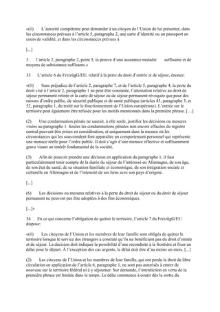 «(1) L’autorité compétente peut demander à un citoyen de l’Union de lui présenter, dans 
les circonstances prévues à l’article 5, paragraphe 2, une carte d’identité ou un passeport en 
cours de validité, et dans les circonstances prévues à 
[...] 
3. l’article 2, paragraphe 2, point 5, la preuve d’une assurance maladie suffisante et de 
moyens de subsistance suffisants.» 
33 L’article 6 du FreizügG/EU, relatif à la perte du droit d’entrée et de séjour, énonce: 
«(1) Sans préjudice de l’article 2, paragraphe 7, et de l’article 5, paragraphe 4, la perte du 
droit visé à l’article 2, paragraphe 1 ne peut être constatée, l’attestation relative au droit de 
séjour permanent retirée et la carte de séjour ou de séjour permanent révoquée que pour des 
raisons d’ordre public, de sécurité publique et de santé publique (articles 45, paragraphe 3, et 
52, paragraphe 1, du traité sur le fonctionnement de l’Union européenne). L’entrée sur le 
territoire peut également être refusée pour les motifs mentionnés dans la première phrase. […] 
(2) Une condamnation pénale ne saurait, à elle seule, justifier les décisions ou mesures 
visées au paragraphe 1. Seules les condamnations pénales non encore effacées du registre 
central peuvent être prises en considération, et uniquement dans la mesure où les 
circonstances qui les sous-tendent font apparaître un comportement personnel qui représente 
une menace réelle pour l’ordre public. Il doit s’agir d’une menace effective et suffisamment 
grave visant un intérêt fondamental de la société. 
(3) Afin de pouvoir prendre une décision en application du paragraphe 1, il faut 
particulièrement tenir compte de la durée du séjour de l’intéressé en Allemagne, de son âge, 
de son état de santé, de sa situation familiale et économique, de son intégration sociale et 
culturelle en Allemagne et de l’intensité de ses liens avec son pays d’origine. 
[...] 
(6) Les décisions ou mesures relatives à la perte du droit de séjour ou du droit de séjour 
permanent ne peuvent pas être adoptées à des fins économiques. 
[...]» 
34 En ce qui concerne l’obligation de quitter le territoire, l’article 7 du FreizügG/EU 
dispose: 
«(1) Les citoyens de l’Union et les membres de leur famille sont obligés de quitter le 
territoire lorsque le service des étrangers a constaté qu’ils ne bénéficient pas du droit d’entrée 
et de séjour. La décision doit indiquer la possibilité d’une reconduite à la frontière et fixer un 
délai pour le départ. À l’exception des cas urgents, le délai doit être d’au moins un mois. [...] 
(2) Les citoyens de l’Union et les membres de leur famille, qui ont perdu le droit de libre 
circulation en application de l’article 6, paragraphe 1, ne sont pas autorisés à entrer de 
nouveau sur le territoire fédéral ni à y séjourner. Sur demande, l’interdiction en vertu de la 
première phrase est limitée dans le temps. Le délai commence à courir dès la sortie du 
 